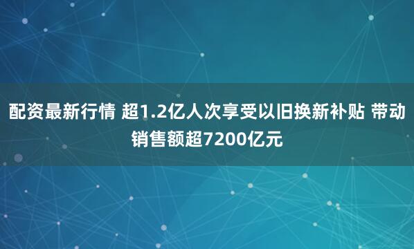 配资最新行情 超1.2亿人次享受以旧换新补贴 带动销售额超7200亿元