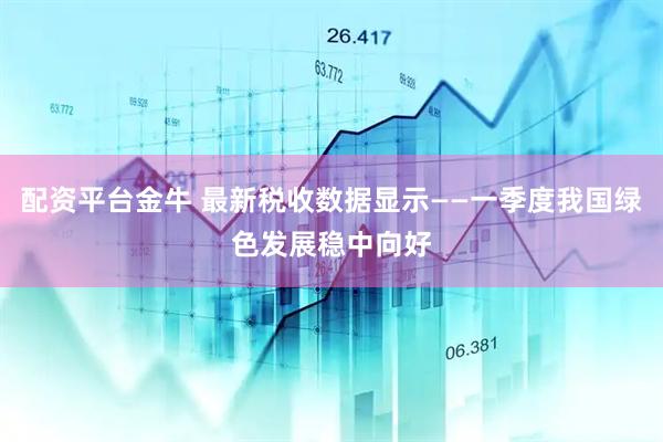 配资平台金牛 最新税收数据显示——一季度我国绿色发展稳中向好