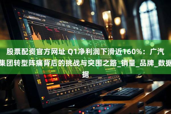 股票配资官方网址 Q1净利润下滑近160%：广汽集团转型阵痛背后的挑战与突围之路_销量_品牌_数据