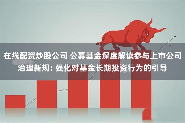 在线配资炒股公司 公募基金深度解读参与上市公司治理新规: 强化对基金长期投资行为的引导