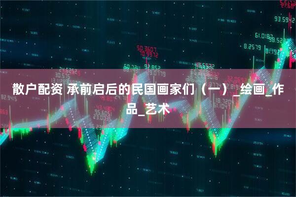 散户配资 承前启后的民国画家们(一)_绘画_作品_艺术