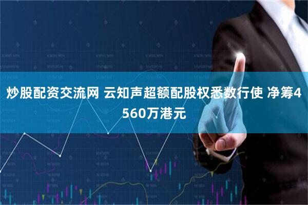 炒股配资交流网 云知声超额配股权悉数行使 净筹4560万港元