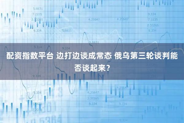 配资指数平台 边打边谈成常态 俄乌第三轮谈判能否谈起来?