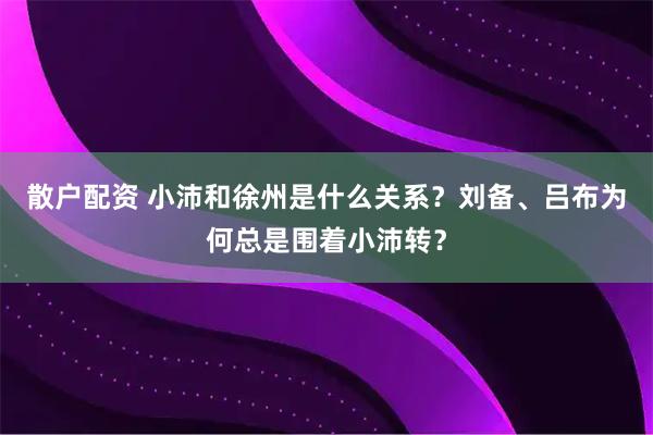 散户配资 小沛和徐州是什么关系?刘备、吕布为何总是围着小沛转?