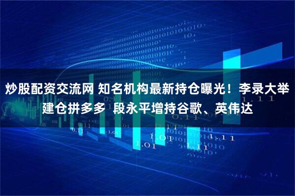 炒股配资交流网 知名机构最新持仓曝光!李录大举建仓拼多多 段永平增持谷歌、英伟达