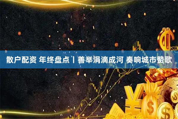 散户配资 年终盘点丨善举涓滴成河 奏响城市赞歌