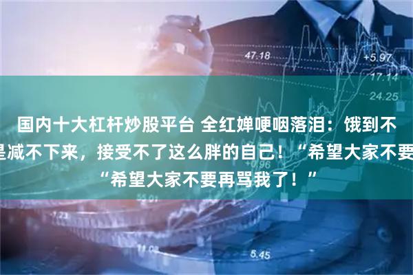 国内十大杠杆炒股平台 全红婵哽咽落泪：饿到不行，体重还是减不下来，接受不了这么胖的自己！“希望大家不要再骂我了！”
