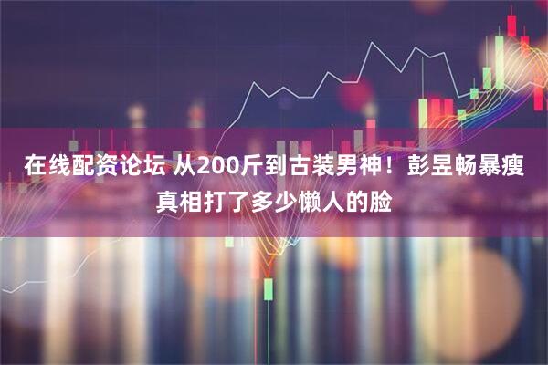 在线配资论坛 从200斤到古装男神！彭昱畅暴瘦真相打了多少懒人的脸
