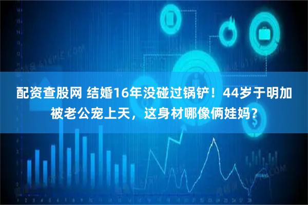 配资查股网 结婚16年没碰过锅铲！44岁于明加被老公宠上天，这身材哪像俩娃妈？