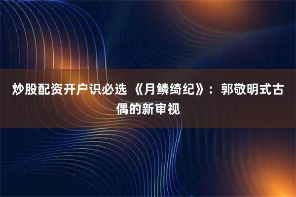 炒股配资开户识必选 《月鳞绮纪》：郭敬明式古偶的新审视