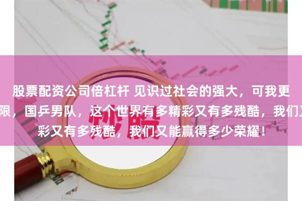 股票配资公司倍杠杆 见识过社会的强大，可我更想说自己的潜力无限，国乒男队，这个世界有多精彩又有多残酷，我们又能赢得多少荣耀！