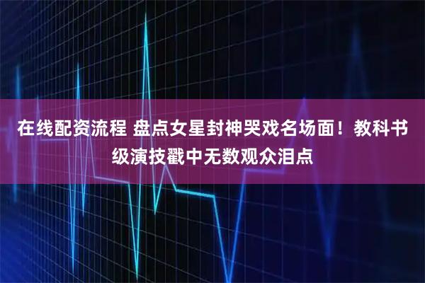 在线配资流程 盘点女星封神哭戏名场面！教科书级演技戳中无数观众泪点