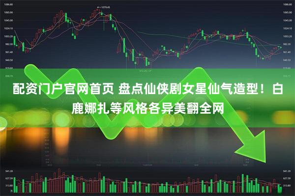 配资门户官网首页 盘点仙侠剧女星仙气造型！白鹿娜扎等风格各异美翻全网