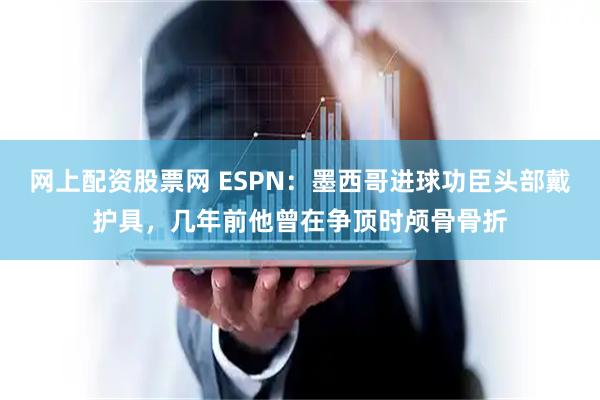 网上配资股票网 ESPN：墨西哥进球功臣头部戴护具，几年前他曾在争顶时颅骨骨折