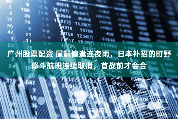 广州股票配资 屋漏偏逢连夜雨，日本补招的町野修斗航班连续取消，首战前才会合